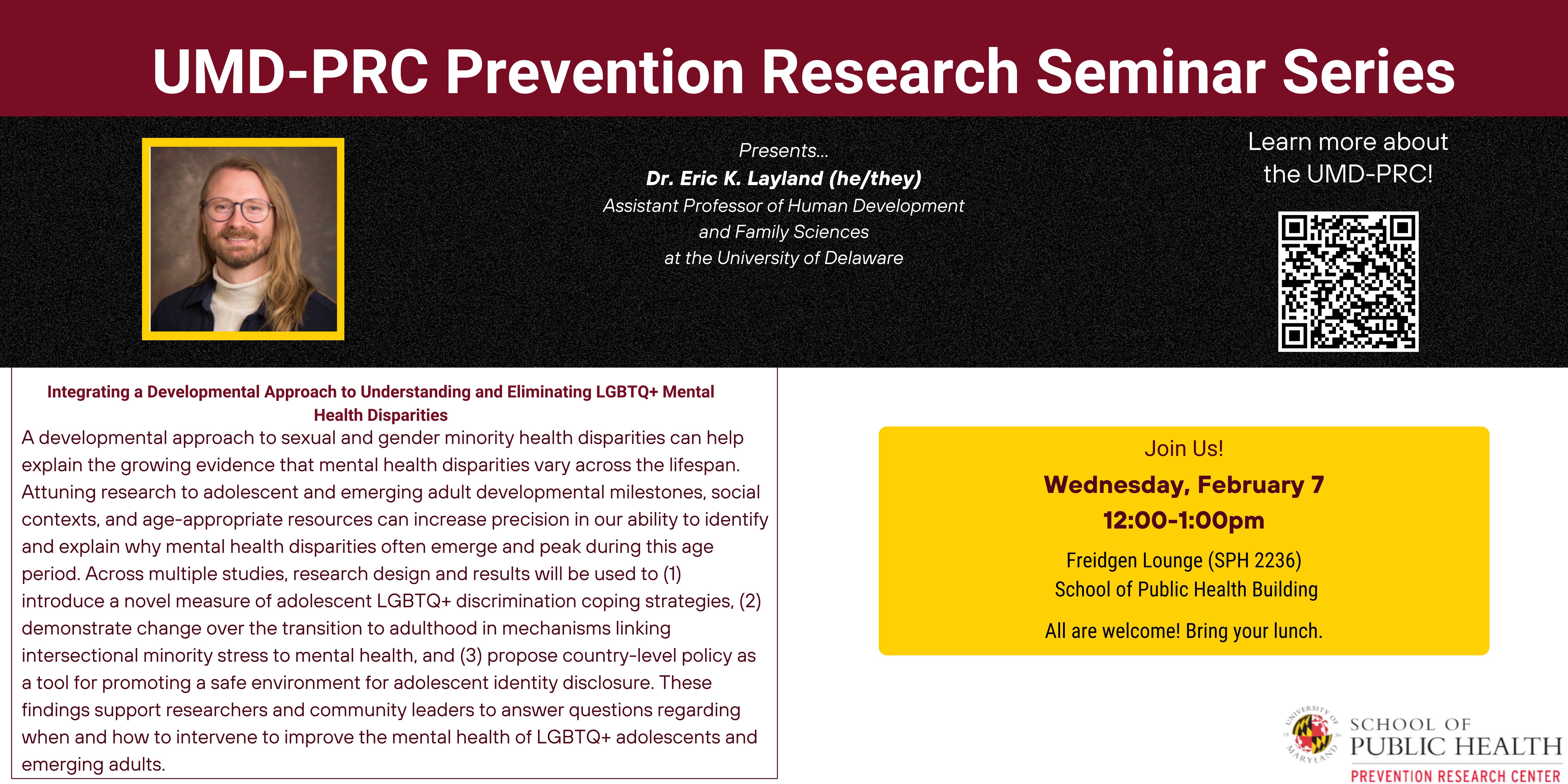 UMD-PRC Prevention Research Seminar Series. Speaker: Dr. Eric K. Layland. Pronouns: he/they. Title of talk: Integrating a Developmental Approach to Understanding and Eliminating LGBTQ+ Mental Health Disparities. Time and place: Wednesday, February 7th in the School of Public Health Building in the Freidgen Lounge from 12:00 to 1:00 pm. 