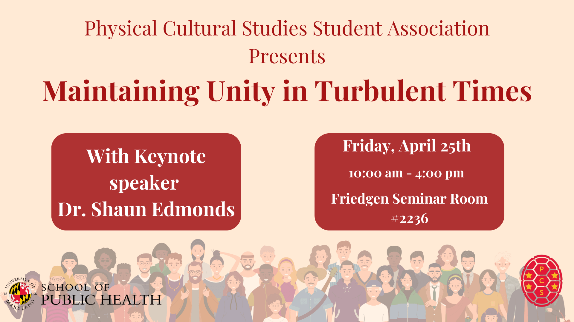 Tan background with red writing saying, Physical Cultural Studies Student Association Presents Maintaining Unity in Turbulent Times. Below are two red boxes with white writing from left to right they state, With Keynote speaker Dr. Shaun Edmonds. Then Friday, April 25th 10:00 am - 4: 00 pm Friedgen Seminar Room #2236. Underneath is a group of people all standing together. In the left bottom corner is the School of Public Health logo and in the bottom right corner is the Physical Cultural Studies logo 